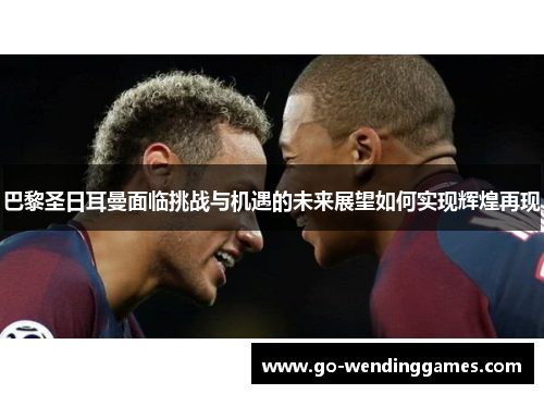 巴黎圣日耳曼面临挑战与机遇的未来展望如何实现辉煌再现