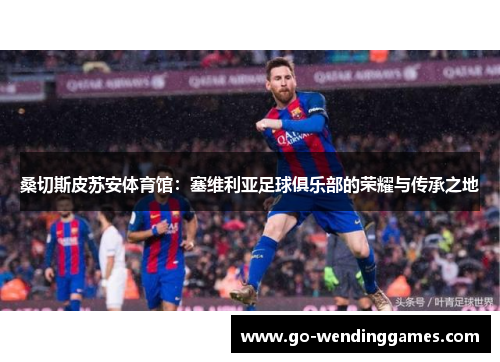 桑切斯皮苏安体育馆：塞维利亚足球俱乐部的荣耀与传承之地