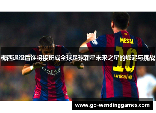 梅西退役后谁将接班成全球足球新星未来之星的崛起与挑战