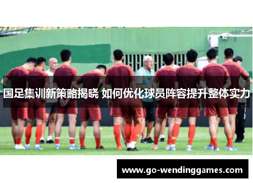 国足集训新策略揭晓 如何优化球员阵容提升整体实力