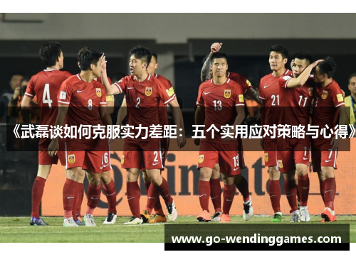《武磊谈如何克服实力差距：五个实用应对策略与心得》