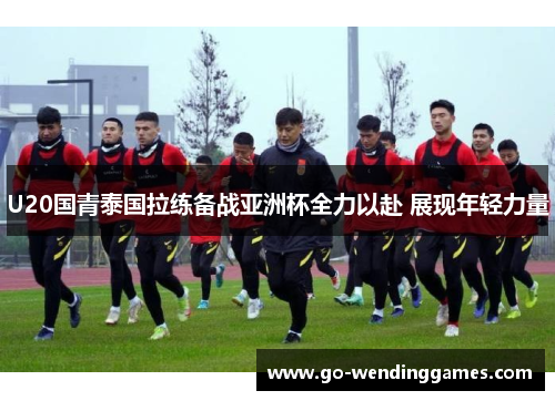 U20国青泰国拉练备战亚洲杯全力以赴 展现年轻力量