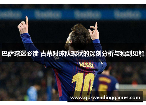 巴萨球迷必读 古蒂对球队现状的深刻分析与独到见解