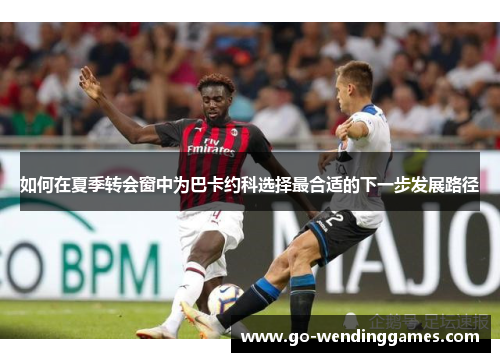 如何在夏季转会窗中为巴卡约科选择最合适的下一步发展路径