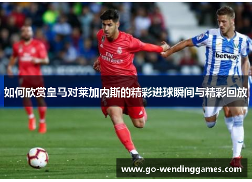 如何欣赏皇马对莱加内斯的精彩进球瞬间与精彩回放