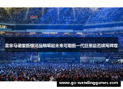 皇家马德里新银河战舰崛起未来可期新一代巨星能否续写辉煌