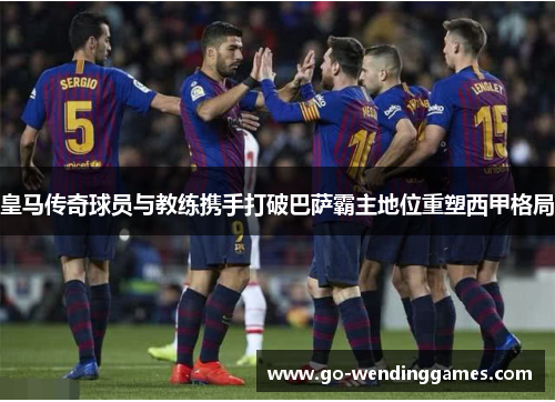 皇马传奇球员与教练携手打破巴萨霸主地位重塑西甲格局