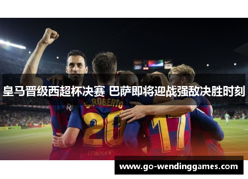 皇马晋级西超杯决赛 巴萨即将迎战强敌决胜时刻