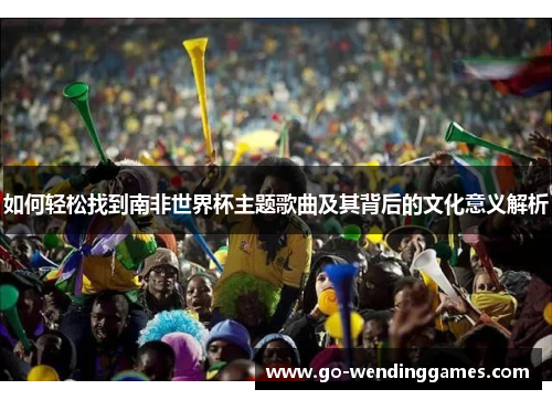 如何轻松找到南非世界杯主题歌曲及其背后的文化意义解析
