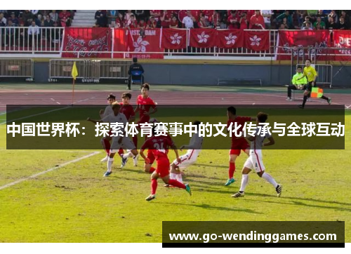 中国世界杯：探索体育赛事中的文化传承与全球互动