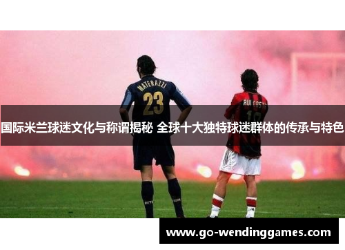 国际米兰球迷文化与称谓揭秘 全球十大独特球迷群体的传承与特色