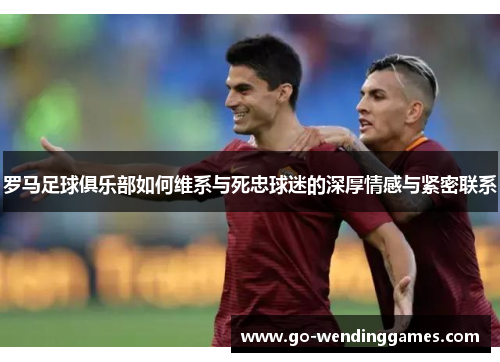 罗马足球俱乐部如何维系与死忠球迷的深厚情感与紧密联系