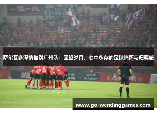 萨尔瓦多深情告别广州队：回望岁月，心中永存的足球情怀与归属感
