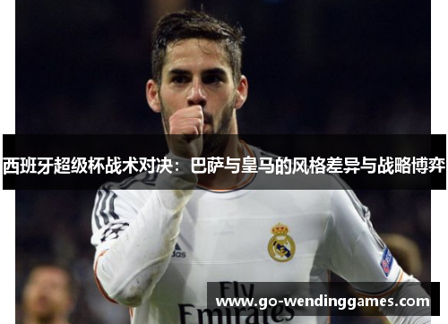 西班牙超级杯战术对决：巴萨与皇马的风格差异与战略博弈