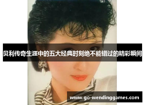 贝利传奇生涯中的五大经典时刻绝不能错过的精彩瞬间