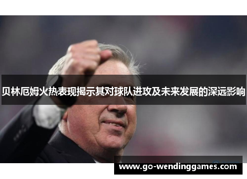 贝林厄姆火热表现揭示其对球队进攻及未来发展的深远影响