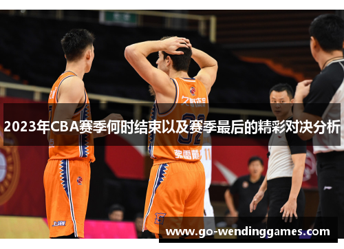 2023年CBA赛季何时结束以及赛季最后的精彩对决分析