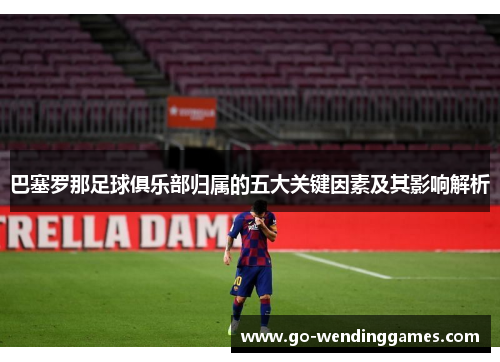 巴塞罗那足球俱乐部归属的五大关键因素及其影响解析