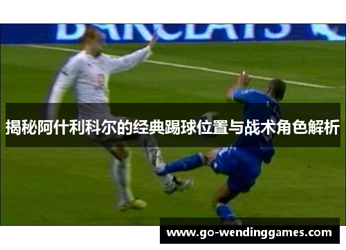 揭秘阿什利科尔的经典踢球位置与战术角色解析