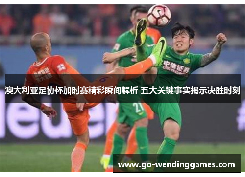 澳大利亚足协杯加时赛精彩瞬间解析 五大关键事实揭示决胜时刻