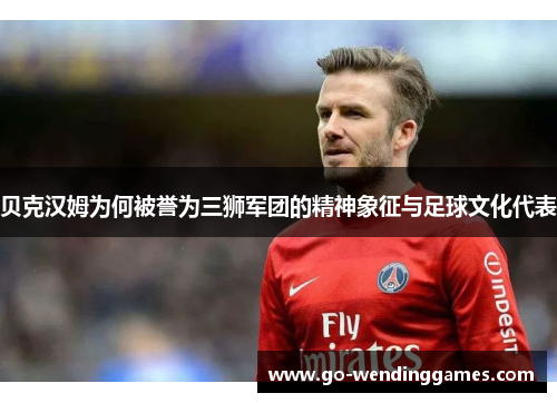 贝克汉姆为何被誉为三狮军团的精神象征与足球文化代表