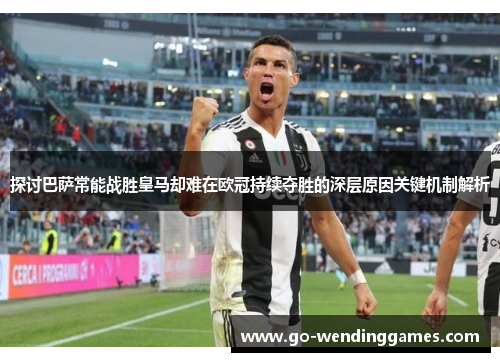探讨巴萨常能战胜皇马却难在欧冠持续夺胜的深层原因关键机制解析 探讨巴萨常能战胜皇马却难在欧冠持续夺胜的深层原因关键机制解析