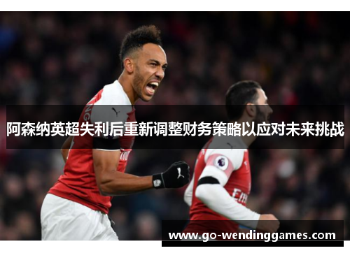 阿森纳英超失利后重新调整财务策略以应对未来挑战