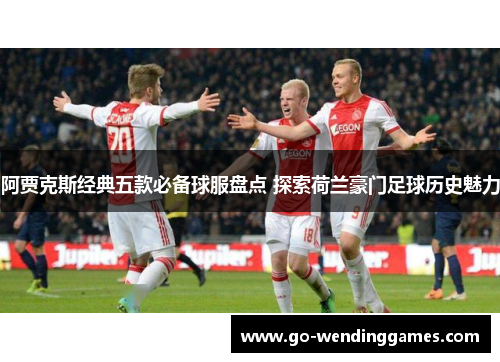 阿贾克斯经典五款必备球服盘点 探索荷兰豪门足球历史魅力