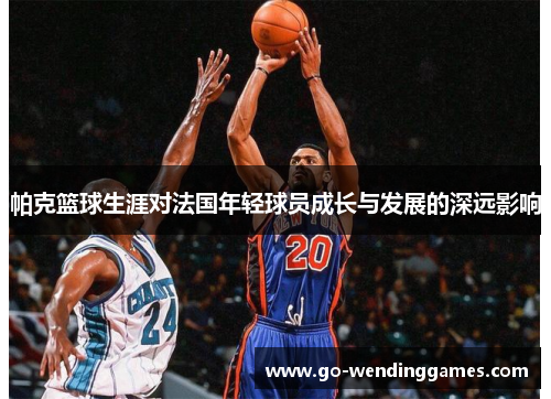 帕克篮球生涯对法国年轻球员成长与发展的深远影响