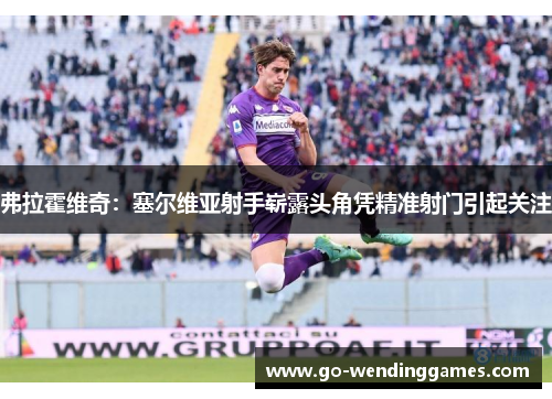 弗拉霍维奇：塞尔维亚射手崭露头角凭精准射门引起关注