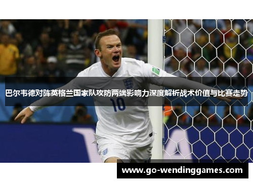巴尔韦德对阵英格兰国家队攻防两端影响力深度解析战术价值与比赛走势