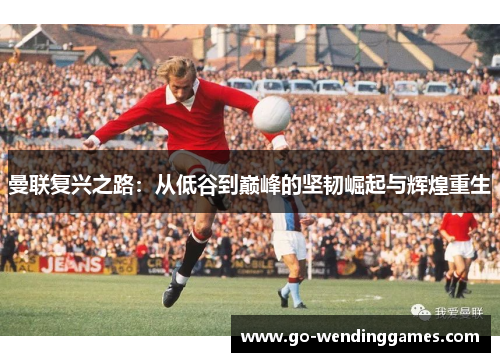 曼联复兴之路：从低谷到巅峰的坚韧崛起与辉煌重生