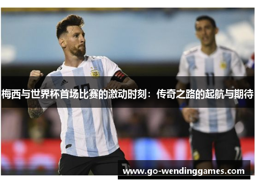 梅西与世界杯首场比赛的激动时刻:传奇之路的起航与期待 梅西与世界杯首场比赛的激动时刻:传奇之路的起航与期待