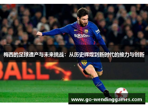梅西的足球遗产与未来挑战：从历史辉煌到新时代的接力与创新