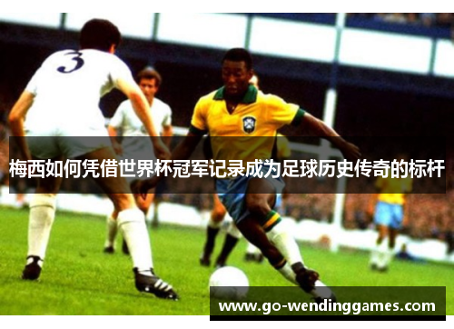 梅西如何凭借世界杯冠军记录成为足球历史传奇的标杆