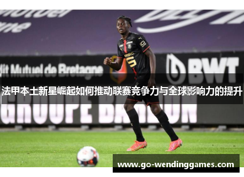 法甲本土新星崛起如何推动联赛竞争力与全球影响力的提升