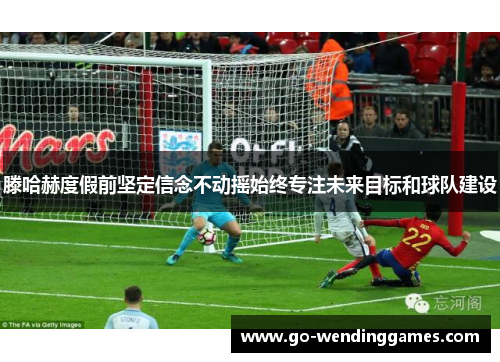 滕哈赫度假前坚定信念不动摇始终专注未来目标和球队建设